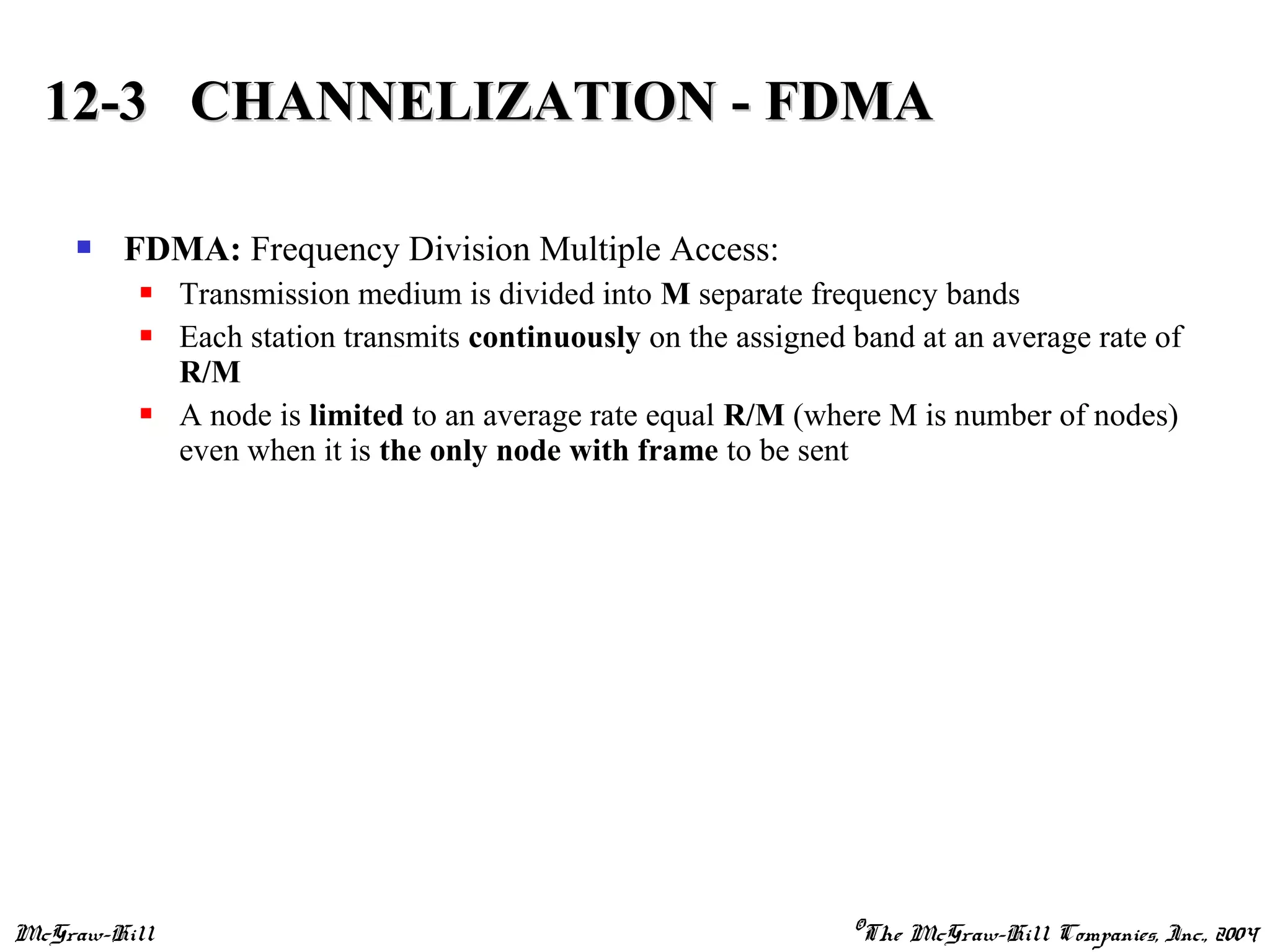 McGraw-Hill ©The McGraw-Hill Companies, Inc., 2004
 FDMA: Frequency Division Multiple Access:
 Transmission medium is divided into M separate frequency bands
 Each station transmits continuously on the assigned band at an average rate of
R/M
 A node is limited to an average rate equal R/M (where M is number of nodes)
even when it is the only node with frame to be sent
12-3 CHANNELIZATION - FDMA12-3 CHANNELIZATION - FDMA
 