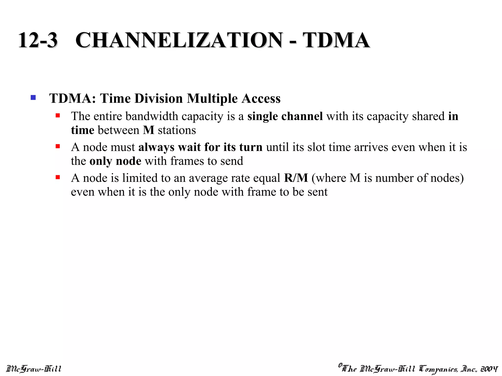 McGraw-Hill ©The McGraw-Hill Companies, Inc., 2004
 TDMA: Time Division Multiple Access
 The entire bandwidth capacity is a single channel with its capacity shared in
time between M stations
 A node must always wait for its turn until its slot time arrives even when it is
the only node with frames to send
 A node is limited to an average rate equal R/M (where M is number of nodes)
even when it is the only node with frame to be sent
12-3 CHANNELIZATION - TDMA12-3 CHANNELIZATION - TDMA
 