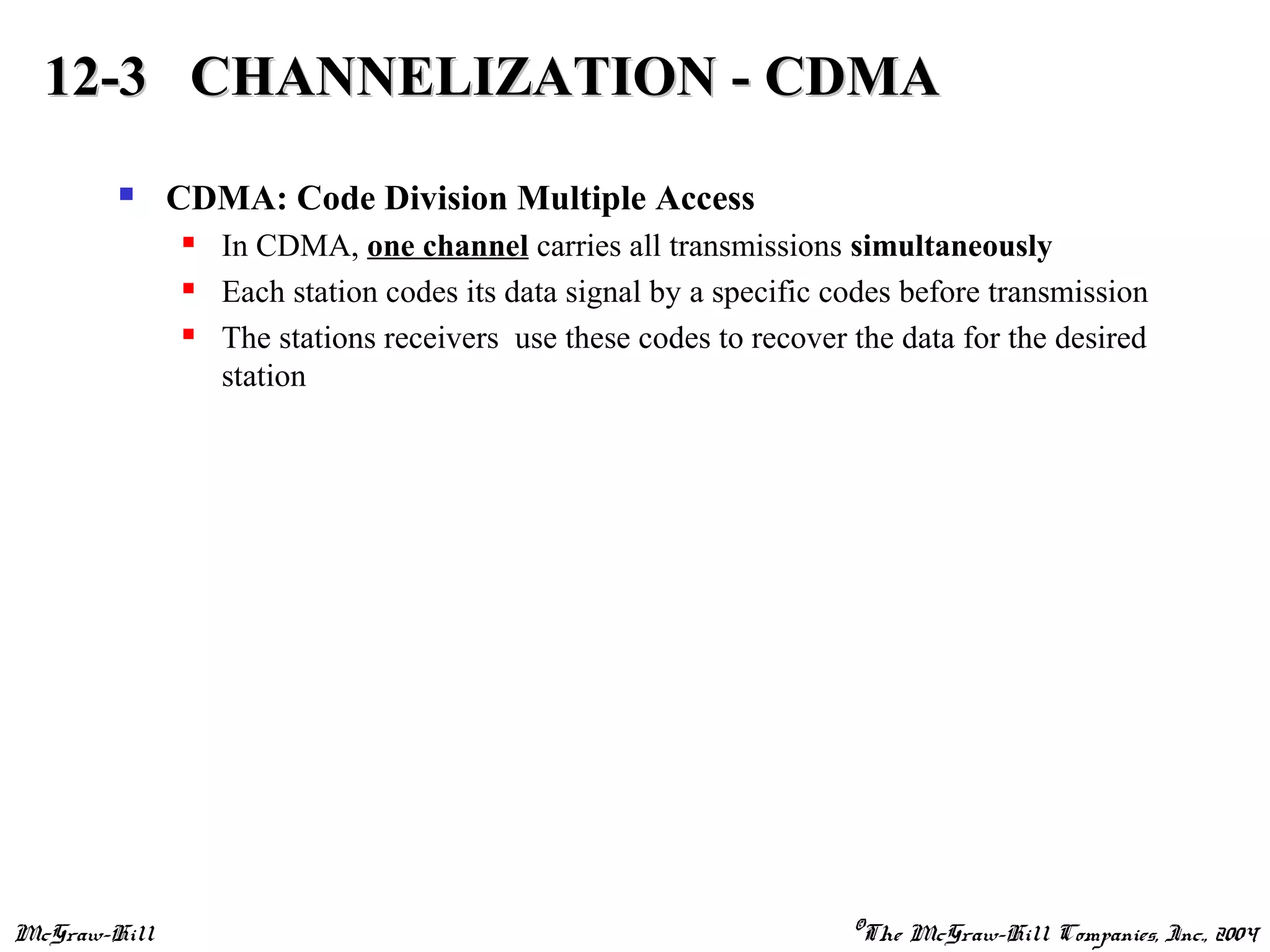 McGraw-Hill ©The McGraw-Hill Companies, Inc., 2004
 CDMA: Code Division Multiple Access
 In CDMA, one channel carries all transmissions simultaneously
 Each station codes its data signal by a specific codes before transmission
 The stations receivers use these codes to recover the data for the desired
station
12-3 CHANNELIZATION - CDMA12-3 CHANNELIZATION - CDMA
 