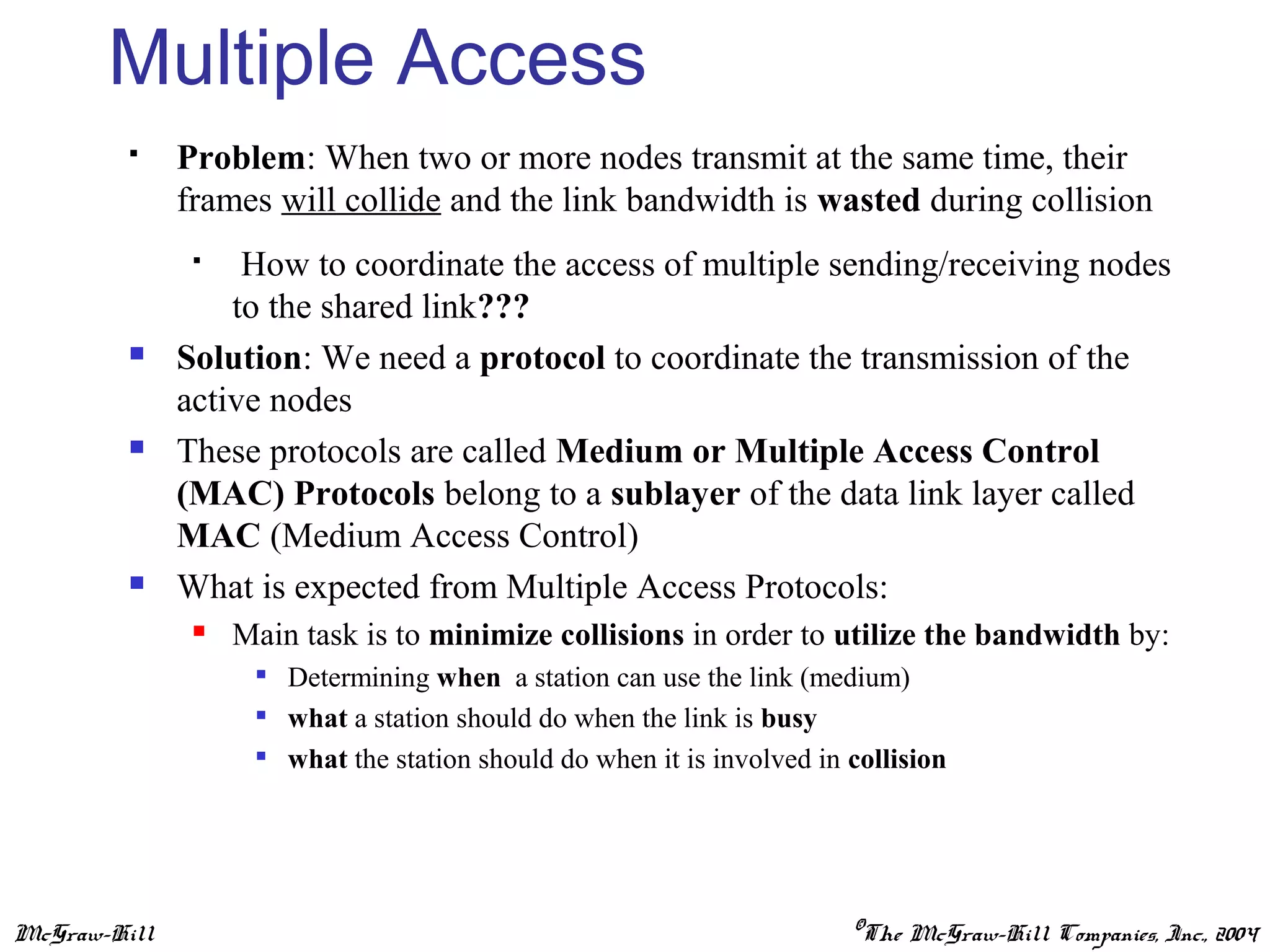 McGraw-Hill ©The McGraw-Hill Companies, Inc., 2004
Multiple Access
 Problem: When two or more nodes transmit at the same time, their
frames will collide and the link bandwidth is wasted during collision
 How to coordinate the access of multiple sending/receiving nodes
to the shared link???
 Solution: We need a protocol to coordinate the transmission of the
active nodes
 These protocols are called Medium or Multiple Access Control
(MAC) Protocols belong to a sublayer of the data link layer called
MAC (Medium Access Control)
 What is expected from Multiple Access Protocols:
 Main task is to minimize collisions in order to utilize the bandwidth by:

Determining when a station can use the link (medium)

what a station should do when the link is busy

what the station should do when it is involved in collision
 