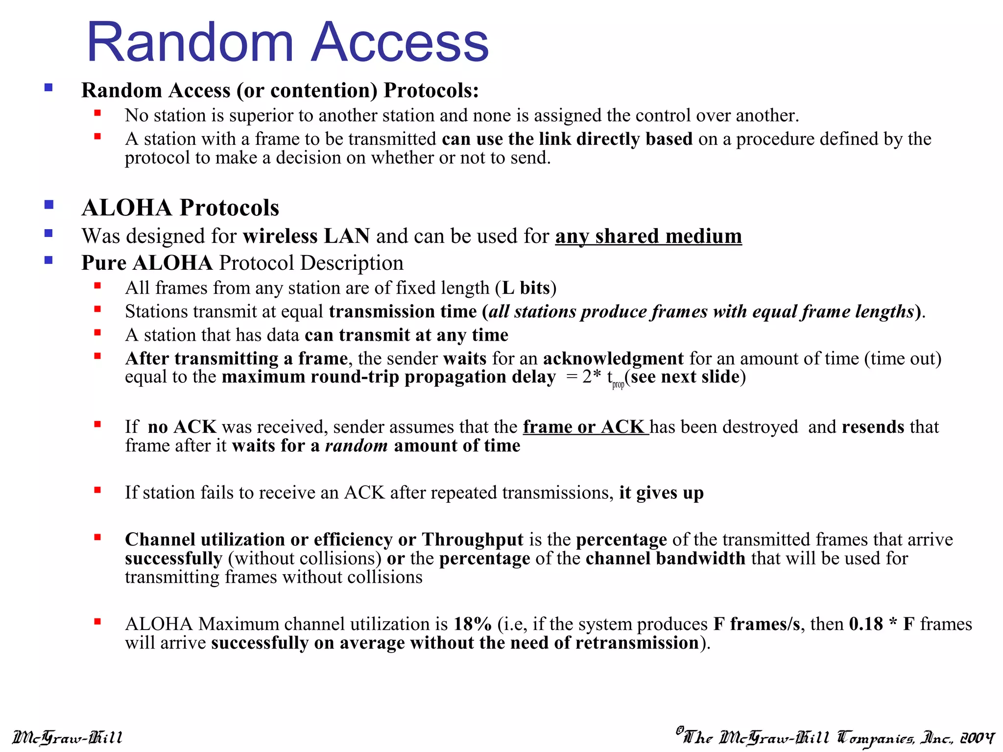McGraw-Hill ©The McGraw-Hill Companies, Inc., 2004
Random Access
 Random Access (or contention) Protocols:
 No station is superior to another station and none is assigned the control over another.
 A station with a frame to be transmitted can use the link directly based on a procedure defined by the
protocol to make a decision on whether or not to send.
 ALOHA Protocols
 Was designed for wireless LAN and can be used for any shared medium
 Pure ALOHA Protocol Description
 All frames from any station are of fixed length (L bits)
 Stations transmit at equal transmission time (all stations produce frames with equal frame lengths).
 A station that has data can transmit at any time
 After transmitting a frame, the sender waits for an acknowledgment for an amount of time (time out)
equal to the maximum round-trip propagation delay = 2* tprop(see next slide)
 If no ACK was received, sender assumes that the frame or ACK has been destroyed and resends that
frame after it waits for a random amount of time
 If station fails to receive an ACK after repeated transmissions, it gives up
 Channel utilization or efficiency or Throughput is the percentage of the transmitted frames that arrive
successfully (without collisions) or the percentage of the channel bandwidth that will be used for
transmitting frames without collisions
 ALOHA Maximum channel utilization is 18% (i.e, if the system produces F frames/s, then 0.18 * F frames
will arrive successfully on average without the need of retransmission).
 