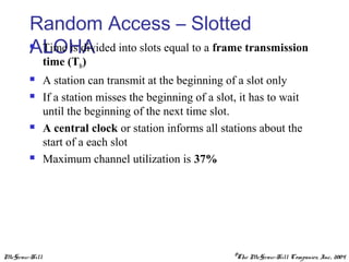 McGraw-Hill ©The McGraw-Hill Companies, Inc., 2004
Random Access – Slotted
ALOHA Time is divided into slots equal to a frame transmission
time (Tfr)
 A station can transmit at the beginning of a slot only
 If a station misses the beginning of a slot, it has to wait
until the beginning of the next time slot.
 A central clock or station informs all stations about the
start of a each slot
 Maximum channel utilization is 37%
 