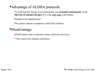 McGraw-Hill ©The McGraw-Hill Companies, Inc., 2004
Advantage of ALOHA protocols
A node that has frames to be transmitted can transmit continuously at the
full rate of channel (R bps) if it is the only node with frames
Simple to be implemented
No master station is needed to control the medium
Disadvantage
If (M) nodes want to transmit, many collisions can occur
 This causes low channel utilization
 