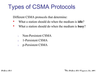McGraw-Hill ©The McGraw-Hill Companies, Inc., 2004
Types of CSMA Protocols
Different CSMA protocols that determine:
 What a station should do when the medium is idle?
 What a station should do when the medium is busy?
1. Non-Persistent CSMA
2. 1-Persistent CSMA
3. p-Persistent CSMA
 