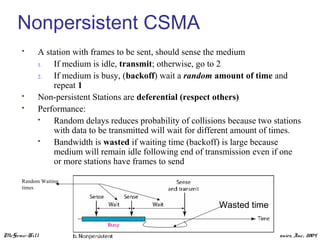 McGraw-Hill ©The McGraw-Hill Companies, Inc., 2004
Nonpersistent CSMA
 A station with frames to be sent, should sense the medium
1. If medium is idle, transmit; otherwise, go to 2
2. If medium is busy, (backoff) wait a random amount of time and
repeat 1
 Non-persistent Stations are deferential (respect others)
 Performance:
 Random delays reduces probability of collisions because two stations
with data to be transmitted will wait for different amount of times.
 Bandwidth is wasted if waiting time (backoff) is large because
medium will remain idle following end of transmission even if one
or more stations have frames to send
Random Waiting
times
Wasted time
 
