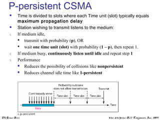 McGraw-Hill ©The McGraw-Hill Companies, Inc., 2004
P-persistent CSMA
 Time is divided to slots where each Time unit (slot) typically equals
maximum propagation delay
 Station wishing to transmit listens to the medium:
1. If medium idle,
 transmit with probability (p), OR
 wait one time unit (slot) with probability (1 – p), then repeat 1.
2. If medium busy, continuously listen until idle and repeat step 1
3. Performance
 Reduces the possibility of collisions like nonpersistent
 Reduces channel idle time like 1-persistent
 