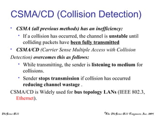 McGraw-Hill ©The McGraw-Hill Companies, Inc., 2004
CSMA/CD (Collision Detection)
 CSMA (all previous methods) has an inefficiency:
 If a collision has occurred, the channel is unstable until
colliding packets have been fully transmitted
 CSMA/CD (Carrier Sense Multiple Access with Collision
Detection) overcomes this as follows:
 While transmitting, the sender is listening to medium for
collisions.
 Sender stops transmission if collision has occurred
reducing channel wastage .
CSMA/CD is Widely used for bus topology LANs (IEEE 802.3,
Ethernet).
 