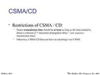 McGraw-Hill ©The McGraw-Hill Companies, Inc., 2004
CSMA/CD
 Restrictions of CSMA / CD:
 Packet transmission time should be at least as long as the time needed to
detect a collision (2 * maximum propagation delay + jam sequence
transmission time)
 Otherwise, CSMA/CD does not have an advantage over CSMA
 