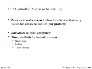 McGraw-Hill ©The McGraw-Hill Companies, Inc., 2004
13.2 Controlled Access or Scheduling
 Provides in order access to shared medium so that every
station has chance to transfer (fair protocol)
 Eliminates collision completely
 Three methods for controlled access:
 Reservation
 Polling
 Token Passing
 