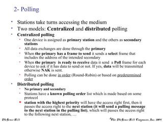 McGraw-Hill ©The McGraw-Hill Companies, Inc., 2004
2- Polling
 Stations take turns accessing the medium
 Two models: Centralized and distributed polling
 Centralized polling
 One device is assigned as primary station and the others as secondary
stations
 All data exchanges are done through the primary
 When the primary has a frame to send it sends a select frame that
includes the address of the intended secondary
 When the primary is ready to receive data it send a Poll frame for each
device to ask if it has data to send or not. If yes, data will be transmitted
otherwise NAK is sent.
 Polling can be done in order (Round-Robin) or based on predetermined
order
 Distributed polling
 No primary and secondary
 Stations have a known polling order list which is made based on some
protocol
 station with the highest priority will have the access right first, then it
passes the access right to the next station (it will send a pulling message
to the next station in the pulling list), which will passes the access right
to the following next station, …
 