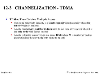 McGraw-Hill ©The McGraw-Hill Companies, Inc., 2004
 TDMA: Time Division Multiple Access
 The entire bandwidth capacity is a single channel with its capacity shared in
time between M stations
 A node must always wait for its turn until its slot time arrives even when it is
the only node with frames to send
 A node is limited to an average rate equal R/M (where M is number of nodes)
even when it is the only node with frame to be sent
12-3 CHANNELIZATION - TDMA12-3 CHANNELIZATION - TDMA
 
