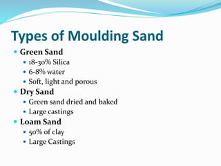 Types of Moulding Sand
 Green Sand
 18-30% Silica
 6-8% water
 Soft, light and porous
 Dry Sand
 Green sand dried and baked
 Large castings
 Loam Sand
 50% of clay
 Large Castings
 