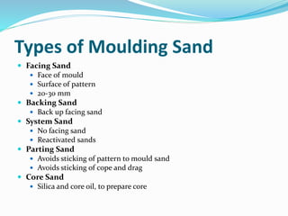 Types of Moulding Sand
 Facing Sand
 Face of mould
 Surface of pattern
 20-30 mm
 Backing Sand
 Back up facing sand
 System Sand
 No facing sand
 Reactivated sands
 Parting Sand
 Avoids sticking of pattern to mould sand
 Avoids sticking of cope and drag
 Core Sand
 Silica and core oil, to prepare core
 