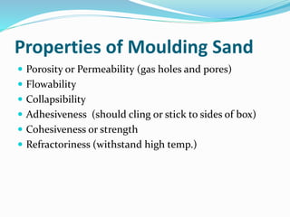Properties of Moulding Sand
 Porosity or Permeability (gas holes and pores)
 Flowability
 Collapsibility
 Adhesiveness (should cling or stick to sides of box)
 Cohesiveness or strength
 Refractoriness (withstand high temp.)
 