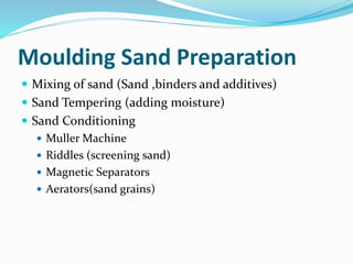 Moulding Sand Preparation
 Mixing of sand (Sand ,binders and additives)
 Sand Tempering (adding moisture)
 Sand Conditioning
 Muller Machine
 Riddles (screening sand)
 Magnetic Separators
 Aerators(sand grains)
 