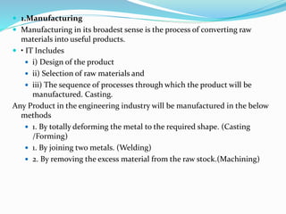  1.Manufacturing
 Manufacturing in its broadest sense is the process of converting raw
materials into useful products.
 • IT Includes
 i) Design of the product
 ii) Selection of raw materials and
 iii) The sequence of processes through which the product will be
manufactured. Casting.
Any Product in the engineering industry will be manufactured in the below
methods
 1. By totally deforming the metal to the required shape. (Casting
/Forming)
 1. By joining two metals. (Welding)
 2. By removing the excess material from the raw stock.(Machining)
 