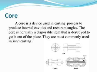 Core
A core is a device used in casting process to
produce internal cavities and reentrant angles. The
core is normally a disposable item that is destroyed to
get it out of the piece. They are most commonly used
in sand casting.
 