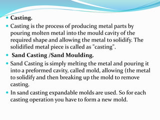  Casting.
 Casting is the process of producing metal parts by
pouring molten metal into the mould cavity of the
required shape and allowing the metal to solidify. The
solidified metal piece is called as "casting".
 Sand Casting /Sand Moulding.
 Sand Casting is simply melting the metal and pouring it
into a preformed cavity, called mold, allowing (the metal
to solidify and then breaking up the mold to remove
casting.
 In sand casting expandable molds are used. So for each
casting operation you have to form a new mold.
 