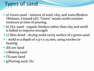 Types of sand
 a) Green-sand - mixture of sand, clay, and water,Binders
(Molases, Linseed oil); "Green” means mold contains
moisture at time of pouring.
 b) Dry-sand - organic binders rather than clay and mold
is baked to improve strength
 c) Skin-dried - drying mold cavity surface of a green-sand
 - mold to a depth of u p t o 25 mm, using torches or
heating
 d)Core Sand
 e)Baking sand
 f)Loam Sand
 g)Parting sand, Etc
 