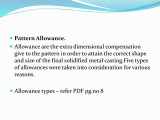  Pattern Allowance.
 Allowance are the extra dimensional compensation
give to the pattern in order to attain the correct shape
and size of the final solidified metal casting.Five types
of allowances were taken into consideration for various
reasons.
 Allowance types – refer PDF pg.no 8
 