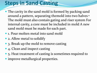 Steps in Sand Casting
 The cavity in the sand mold is formed by packing sand
around a pattern, separating themold into two halves •
The mold must also contain gating and riser system For
internal cavity, a core must be included in mold A new
sand mold must be made for each part.
 1. Pour molten metal into sand mold
 2. Allow metal to solidify
 3. Break up the mold to remove casting
 4. Clean and inspect casting
 5. Heat treatment of casting is sometimes required to
 improve metallurgical properties.
 