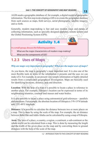 Unit 1: The Concept of Geography and Map-Reading
13
1.2 Introduction To The Concept Of Map-reading
AGIS needs a geographic database of, for example, a digital record of geographic
information. The first step in developing a GIS is to create the geographic database
from such sources as maps, field surveys, aerial photographs, satellite imagery,
and so forth.
Generally, modern map-making is fast and uses modern ways and means of
collecting information, such as specially designed airplanes, remote sensors and
the Global Positioning System (GPS).
Activity 1.4
In a small group, discuss the following questions.
1 What are the major characteristics of modern map-making?
2 What are the components of GIS?
1.2.3 Uses of Maps
Why are maps very important in geography? What are the major uses of maps?
As you know, the map is geography’s most important tool. It is also one of the
most flexible tools in terms of the information it presents and the uses we can
make of it. For example, it can present very simple information or highly detailed
results from a complicated geographical investigation. Maps are basically used
for identifying locations, distance, area and direction.
Location: With the help of a map it is possible to locate a place in reference to
another place. For example, Ethiopia’s location can be expressed in terms of its
neighbouring countries, external land masses and water bodies.
It is also possible to locate a place using astronomical grid references – parallels
and meridians. For example, the absolute location of Ethiopia is 3o
N-15o
N latitude
and 33o
E-48o
E longitude.
Distance: It is possible to calculate the distance between two or more places on
a map. This is done by using the scale of the map. For example, the air distance
between Bahir Dar andAddisAbaba can be calculated by using a map of Ethiopia.
Area: The area of a place, a country, a region, a continent, a sub-continent or the
whole world can be calculated from a map. This is done by measuring the length
and the width of the given place on the map and by converting them to ground
distances with the help of the scale of the map.
 