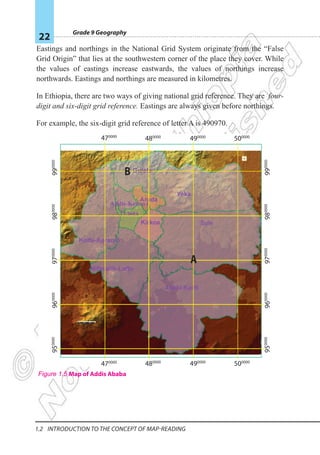 Grade 9 Geography
22
1.2 Introduction To The Concept Of Map-reading
Eastings and northings in the National Grid System originate from the “False
Grid Origin” that lies at the southwestern corner of the place they cover. While
the values of eastings increase eastwards, the values of northings increase
northwards. Eastings and northings are measured in kilometres.
In Ethiopia, there are two ways of giving national grid reference. They are four-
digit and six-digit grid reference. Eastings are always given before northings.
For example, the six-digit grid reference of letter A is 490970.
97
0000
98
0000
99
0000
95
0000
470000
480000
490000
500000
470000
480000
490000
500000
96
0000
97
0000
98
0000
99
0000
95
0000
96
0000
A
Figure 1.5 Map of Addis Ababa
 