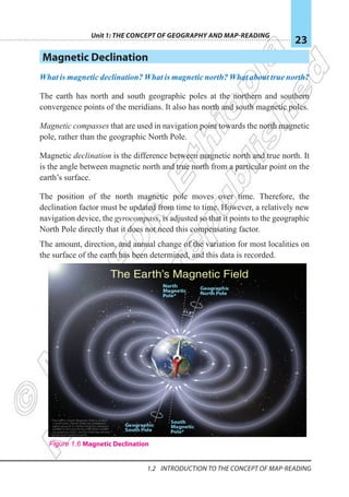 Unit 1: The Concept of Geography and Map-Reading
23
1.2 Introduction To The Concept Of Map-reading
Magnetic Declination
What is magnetic declination? What is magnetic north? What about true north?
The earth has north and south geographic poles at the northern and southern
convergence points of the meridians. It also has north and south magnetic poles.
Magnetic compasses that are used in navigation point towards the north magnetic
pole, rather than the geographic North Pole.
Magnetic declination is the difference between magnetic north and true north. It
is the angle between magnetic north and true north from a particular point on the
earth’s surface.
The position of the north magnetic pole moves over time. Therefore, the
declination factor must be updated from time to time. However, a relatively new
navigation device, the gyrocompass, is adjusted so that it points to the geographic
North Pole directly that it does not need this compensating factor.
The amount, direction, and annual change of the variation for most localities on
the surface of the earth has been determined, and this data is recorded.
Figure 1.6 Magnetic Declination
 