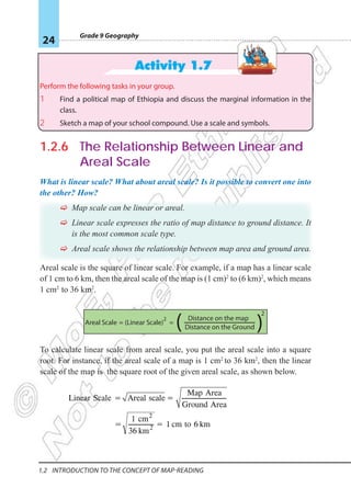 Grade 9 Geography
24
1.2 Introduction To The Concept Of Map-reading
Activity 1.7
Perform the following tasks in your group.
1 Find a political map of Ethiopia and discuss the marginal information in the
class.
2 Sketch a map of your school compound. Use a scale and symbols.
1.2.6 The Relationship Between Linear and
Areal Scale
What is linear scale? What about areal scale? Is it possible to convert one into
the other? How?
F
F Map scale can be linear or areal.
F
F Linear scale expresses the ratio of map distance to ground distance. It
is the most common scale type.
F
F Areal scale shows the relationship between map area and ground area.
Areal scale is the square of linear scale. For example, if a map has a linear scale
of 1 cm to 6 km, then the areal scale of the map is (1 cm)2
to (6 km)2
, which means
1 cm2
to 36 km2
.
To calculate linear scale from areal scale, you put the areal scale into a square
root. For instance, if the areal scale of a map is 1 cm2
to 36 km2
, then the linear
scale of the map is the square root of the given areal scale, as shown below.
Areal Scale = =
(Linear Scale)
2
2
Distance on the map
Distance on the Ground
( )
Linear Scale = Areal scale=
Map Area
Ground Area
= 2
2
km
36
1 cm
= 1 cm to 6 km
 