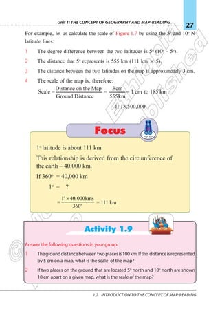 Unit 1: The Concept of Geography and Map-Reading
27
1.2 Introduction To The Concept Of Map-reading
For example, let us calculate the scale of Figure 1.7 by using the 5o
and 10o
N
latitude lines:
1 The degree difference between the two latitudes is 5o
(10o
– 5o
).
2 The distance that 5o
represents is 555 km (111 km × 5).
3 The distance between the two latitudes on the map is approximately 3 cm.
4 The scale of the map is, therefore:
Focus
1o
latitude is about 111 km
This relationship is derived from the circumference of
the earth – 40,000 km.
If 360o
= 40,000 km
1o
= ?
= 111 km
Activity 1.9
Answer the following questions in your group.
1 Thegrounddistancebetweentwoplacesis100km.Ifthisdistanceisrepresented
by 5 cm on a map, what is the scale of the map?
2 If two places on the ground that are located 5o
north and 10o
north are shown
10 cm apart on a given map, what is the scale of the map?
Scale =
Distance on the Map
Ground Distance
=
km
555
cm
3
= 1 cm to 185 km
1: 18,500,000
o
o
1 40,000kms
360
×
=
 