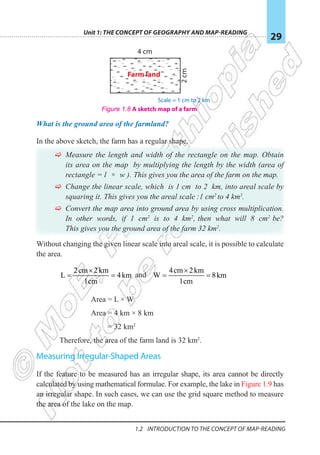 Unit 1: The Concept of Geography and Map-Reading
29
1.2 Introduction To The Concept Of Map-reading
What is the ground area of the farmland?
In the above sketch, the farm has a regular shape.
F
F Measure the length and width of the rectangle on the map. Obtain
its area on the map by multiplying the length by the width (area of
rectangle = l × w ). This gives you the area of the farm on the map.
F
F Change the linear scale, which is 1 cm to 2 km, into areal scale by
squaring it. This gives you the areal scale :1 cm2
to 4 km2
.
F
F Convert the map area into ground area by using cross multiplication.
In other words, if 1 cm2
is to 4 km2
, then what will 8 cm2
be?
This gives you the ground area of the farm 32 km2
.
Without changing the given linear scale into areal scale, it is possible to calculate
the area.
2cm 2km
L 4km
1cm
×
= = and
4cm 2km
W 8km
1cm
×
= =
Area = L × W
Area = 4 km × 8 km
= 32 km2
Therefore, the area of the farm land is 32 km2
.
Measuring Irregular-Shaped Areas
If the feature to be measured has an irregular shape, its area cannot be directly
calculated by using mathematical formulae. For example, the lake in Figure 1.9 has
an irregular shape. In such cases, we can use the grid square method to measure
the area of the lake on the map.
Figure 1.8 A sketch map of a farm
Farm land
2
cm
4 cm
Scale = 1 cm to 2 km
 