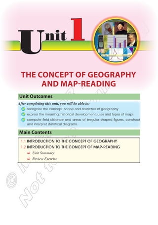 Unit Outcomes
After completing this unit, you will be able to:
Þ
Þ recognize the concept, scope and branches of geography
Þ
Þ express the meaning, historical development, uses and types of maps
Þ
Þ compute field distance and areas of irregular shaped figures, construct
and interpret statistical diagrams.
Main Contents
1.1 INTRODUCTION TO THE CONCEPT OF GEOGRAPHY
1.2 INTRODUCTION TO THE CONCEPT OF MAP-READING
F
F Unit Summary
F
F Review Exercise
Unit1
THE CONCEPT OF GEOGRAPHY
AND MAP-READING
 