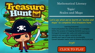 CLICK TO PLAY
Mathematical Literacy
Topic:
Scales and Maps
Let’s use what we’ve learnt on “scales and
maps” to complete this treasure hunt.
Learning Outcomes:
• Insert and position the cardinal points on a compass
• Define the purpose of mapping elements (legend, key etc.)
• Distinguish between bar scales and numerical scales
• Interpret and use a given numerical scale
• Identify each type of map and its functionality
• Convert between metric units of distance (km,m,cm,mm)
Argh!
 