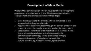 Development of Mass Media
Western Mass communication scholars have identified a development
progression cycle called as the EPS i.e. Elite-Popular-Specialization.
This cycle holds that all media develop in three stages.
1. Elite: media appeals to the affluent. Affluent considered as the
leasers of cultural and social trends.
2. Popular: When the notions break through the barriers of literacy and
poverty, it enters the popular stage and reaches the mass culture.
3. Specialization: Here there is ‘de-massification’ of the mass media
due to information explosion and advancement in the
communication technology. Media is consumed by highly
fragmented segments of population each with his own interest and
cultural activities. Eg. Cartoon Channels, Sports channel, News, Films
 