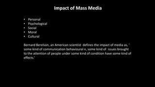 Impact of Mass Media
• Personal
• Psychological
• Social
• Moral
• Cultural
Bernard Berelson, an American scientist defines the impact of media as, ‘
some kind of communication behavioural n, some kind of issues brought
to the attention of people under some kind of condition have some kind of
effects.’
 