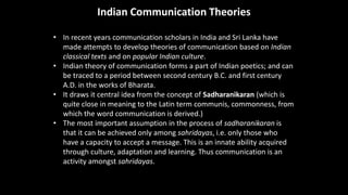 Indian Communication Theories
• In recent years communication scholars in India and Sri Lanka have
made attempts to develop theories of communication based on Indian
classical texts and on popular Indian culture.
• Indian theory of communication forms a part of Indian poetics; and can
be traced to a period between second century B.C. and first century
A.D. in the works of Bharata.
• It draws it central idea from the concept of Sadharanikaran (which is
quite close in meaning to the Latin term communis, commonness, from
which the word communication is derived.)
• The most important assumption in the process of sadharanikaran is
that it can be achieved only among sahridayas, i.e. only those who
have a capacity to accept a message. This is an innate ability acquired
through culture, adaptation and learning. Thus communication is an
activity amongst sahridayas.
 