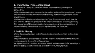 2.Hindu Theory (Philosophical View)
Second Indian Theory of Communication is from the Hindu philosophical
perspective.
Indian concept takes into account the place of an individual in the universal context
and considers one’s relationship with other living and nonliving elements of the
environment.
Hindu concept of universe is based on the ‘Virat Purush’ (cosmic man) view. i.e.
that Dharma is the basic principle of the whole universe and is existing eternally.
This natural law of Dharma regulates human existence and governs relations of
individual beings; communication too is governed by the same law.
3.Buddhist Theory
Wimal Dassanayaka draws on the Vedas, the Upanishads, and non-philosophical
tradition.
The primary focus of this model is how the receiver makes sense of the stimuli he
receives so as to deepen his self awareness.
He argues in Indian tradition, ‘communication is an inward search for meaning – a
process leading to self-awareness, then to freedom, finally to truth..
 