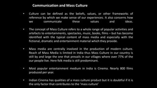 Mass Communication and Mass Culture
• Culture can be defined as the beliefs, values, or other frameworks of
reference by which we make sense of our experiences. It also concerns how
we communicate these values and ideas.
• The concept of Mass Culture refers to a whole range of popular activities and
artefacts to entertainments, spectacles, music, books, films – but has become
identified with the typical content of mass media and especially with the
fictional, dramatic and entertainment material which they provide.
• Mass media are centrally involved in the production of modern culture.
Reach of Mass Media is limited in India thus Mass Culture in our country is
still by and large the one that prevails in our villages where over 77% of the
our people live. Here folk media is still predominant.
• Most popular entertainment medium in India is Cinema. Nearly 800 films
produced per year.
• Indian Cinema has qualities of a mass culture product but it is doubtful if it is
the only factor that contributes to the ‘mass culture’
 