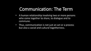 Communication: The Term
• A human relationship involving two or more persons
who come together to share, to dialogue and to
commune.
• Thus, communication is not just an act or a process
but also a social and cultural togetherness.
 