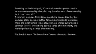 According to Denis Mcquail, “Communication is a process which
increases commonality – but also requires elements of commonality
for it to occur at all.”
A common language for instance does bring people together but
language alone does not suffice for communication to take place.
There are other factors too at play such as a shared culture and a
common interest which bring about a sense of commonality and
more significantly, a sense of community.
The Sanskrit term, ‘Sadharanikaran’ comes closest tto the term of
‘common’ or ‘commonness’ usually associated with communication.
 