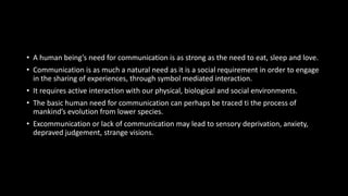 Need For Communication
• A human being’s need for communication is as strong as the need to eat, sleep and love.
• Communication is as much a natural need as it is a social requirement in order to engage
in the sharing of experiences, through symbol mediated interaction.
• It requires active interaction with our physical, biological and social environments.
• The basic human need for communication can perhaps be traced ti the process of
mankind’s evolution from lower species.
• Excommunication or lack of communication may lead to sensory deprivation, anxiety,
depraved judgement, strange visions.
 