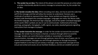 1. The sender has an idea: The intent of this phase is to start the process at a time when
a sender intentionally decide to send a message to someone else. So, the sender has
an idea.
2. The Sender encodes the idea: When encoding one’s idea, one has to pick the code that
will fit the message and that will allow the receiver to understand. Humans use a
multitude of symbols to represent their ideas. Some symbols are linguistic (verbal or
written) code developed into complex languages. Languages are many: the Morse code,
the Braille language, the American Sign Language, and all the spoken and dead languages
of the world. Other symbols are also in use to communicate: mathematical formulas,
paintings, pictographs, hieroglyphs, traffic signals, zip codes, baseball gestures signalling
instructions from managers to players.
3. The sender transmits the message: In order for the sender to transmit the encoded
message, the sender has to choose a channel, a medium through which to send the
message. Senders can send information verbally or nonverbally. In nonverbal
communication, messages are sent through gestures, tone of voice, use of space, etc. In
verbal communication, messages are sent through speeches or through documents.
A good medium is one that (1) can convey a message using more than one type of clue
(visual and verbal and vocal), (2) can facilitate feedback, and (3) can establish personal
focus. The richest medium is a face-to-face conversation
 