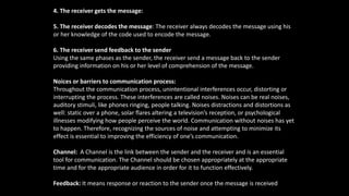 4. The receiver gets the message:
5. The receiver decodes the message: The receiver always decodes the message using his
or her knowledge of the code used to encode the message.
6. The receiver send feedback to the sender
Using the same phases as the sender, the receiver send a message back to the sender
providing information on his or her level of comprehension of the message.
Noices or barriers to communication process:
Throughout the communication process, unintentional interferences occur, distorting or
interrupting the process. These interferences are called noises. Noises can be real noises,
auditory stimuli, like phones ringing, people talking. Noises distractions and distortions as
well: static over a phone, solar flares altering a television’s reception, or psychological
illnesses modifying how people perceive the world. Communication without noises has yet
to happen. Therefore, recognizing the sources of noise and attempting to minimize its
effect is essential to improving the efficiency of one’s communication.
Channel: A Channel is the link between the sender and the receiver and is an essential
tool for communication. The Channel should be chosen appropriately at the appropriate
time and for the appropriate audience in order for it to function effectively.
Feedback: It means response or reaction to the sender once the message is received.
 