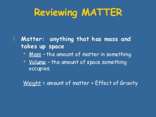  Matter: anything that has mass and
takes up space
 Mass – the amount of matter in something.
 Volume – the amount of space something
occupies.
Weight = amount of matter + Effect of Gravity
Reviewing MATTER
 