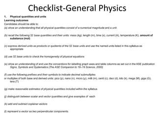 Checklist-General Physics Physical quantities and units Learning outcomes Candidates should be able to: (a) show an understanding that all physical quantities consist of a numerical magnitude and a unit (b) recall the following SI base quantities and their units: mass (kg), length (m), time (s), current (A), temperature (K), amount of substance (mol) (c) express derived units as products or quotients of the SI base units and use the named units listed in this syllabus as appropriate (d) use SI base units to check the homogeneity of physical equations (e) show an understanding of and use the conventions for labelling graph axes and table columns as set out in the ASE publication Signs, Symbols and Systematics(The ASE Companion to 16–19 Science, 2000) (f) use the following prefixes and their symbols to indicate decimal submultiples or multiples of both base and derived units: pico (p), nano (n), micro (μ), milli (m), centi (c), deci (d), kilo (k), mega (M), giga (G), tera (T) (g) make reasonable estimates of physical quantities included within the syllabus (j) distinguish between scalar and vector quantities and give examples of  each (k) add and subtract coplanar vectors (l) represent a vector as two perpendicular components. 