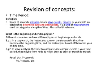 Revision of concepts: Time Period: Definition: Space of seconds, minutes, hours, days, weeks, months or years with an established beginning date and ending date. It's a unit of measurement used to categorize a length of time. Also called timeframe. What is the beginning and end in physics? Different scenarios can have different types of beginnings and ends. E.g1: in a stopwatch, the instant you turn on the stopwatch: that time becomes the beginning time, and the instant you turn it off becomes your ending time. E.g2: In wave analysis, the time to complete one complete cycle is your time period, that maybe from node to node, crest to crest or trough to trough. Recall that T=seconds 		f=1/T hence, 1/s 