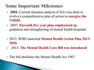  2001: Current situation analysis (CSA) was done to
evolve a comprehensive plan of action to energize the
NMHP.
 2007: Eleventh five year plan emphasized up
gradation and strengthening of mental health hospitals.
 2013: WHO launched Mental Health Action Plan 2013-
2020.
 2013: The Mental Health Care Bill was introduced
 The bill abolishes the Mental Health Act 1987.
 