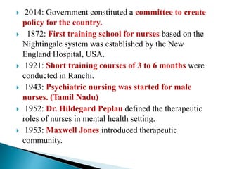  2014: Government constituted a committee to create
policy for the country.
 1872: First training school for nurses based on the
Nightingale system was established by the New
England Hospital, USA.
 1921: Short training courses of 3 to 6 months were
conducted in Ranchi.
 1943: Psychiatric nursing was started for male
nurses. (Tamil Nadu)
 1952: Dr. Hildegard Peplau defined the therapeutic
roles of nurses in mental health setting.
 1953: Maxwell Jones introduced therapeutic
community.
 