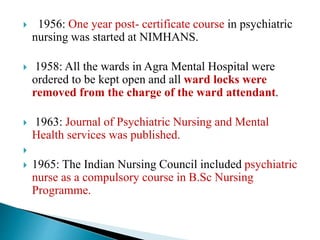  1956: One year post- certificate course in psychiatric
nursing was started at NIMHANS.
 1958: All the wards in Agra Mental Hospital were
ordered to be kept open and all ward locks were
removed from the charge of the ward attendant.
 1963: Journal of Psychiatric Nursing and Mental
Health services was published.

 1965: The Indian Nursing Council included psychiatric
nurse as a compulsory course in B.Sc Nursing
Programme.
 