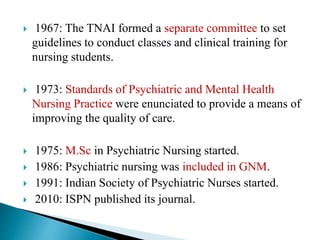  1967: The TNAI formed a separate committee to set
guidelines to conduct classes and clinical training for
nursing students.
 1973: Standards of Psychiatric and Mental Health
Nursing Practice were enunciated to provide a means of
improving the quality of care.
 1975: M.Sc in Psychiatric Nursing started.
 1986: Psychiatric nursing was included in GNM.
 1991: Indian Society of Psychiatric Nurses started.
 2010: ISPN published its journal.
 